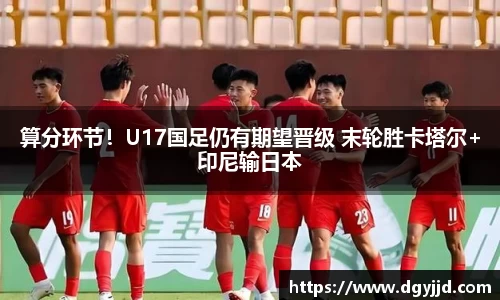 算分环节！U17国足仍有期望晋级 末轮胜卡塔尔+印尼输日本